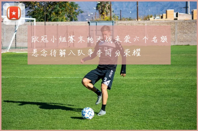 欧冠小组赛末轮大战来袭六个名额悬念待解八队争夺同分荣耀