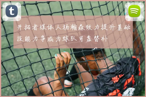 开拓者媒体人杨瀚森致力提升基础技能力争成为球队可靠替补