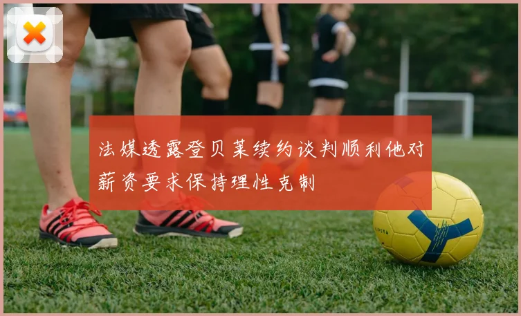 法媒透露登贝莱续约谈判顺利他对薪资要求保持理性克制
