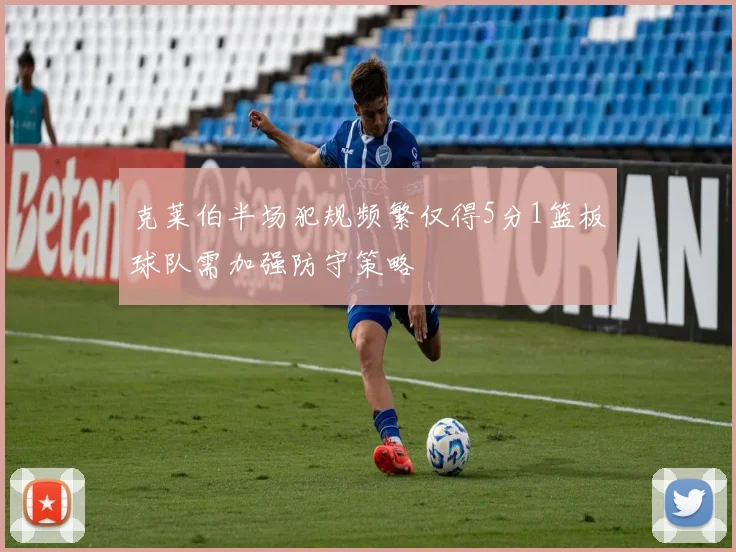 克莱伯半场犯规频繁仅得5分1篮板球队需加强防守策略