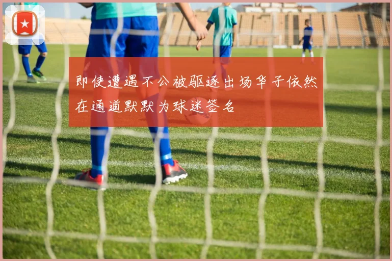 即使遭遇不公被驱逐出场华子依然在通道默默为球迷签名