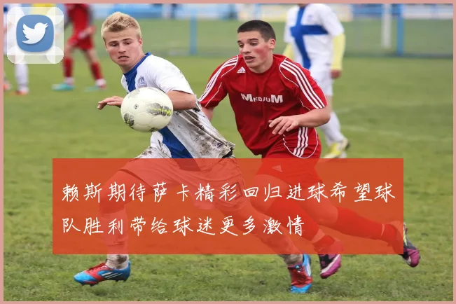 赖斯期待萨卡精彩回归进球希望球队胜利带给球迷更多激情