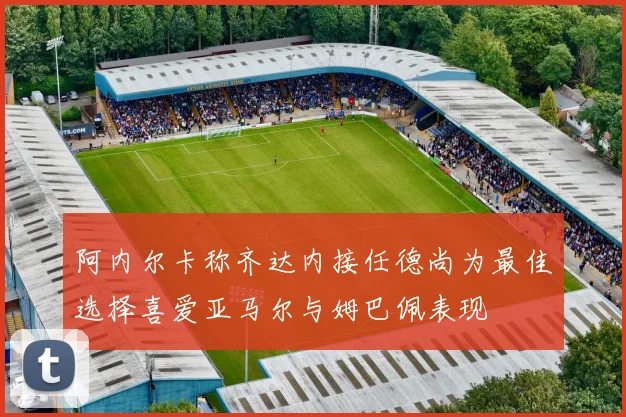 阿内尔卡称齐达内接任德尚为最佳选择喜爱亚马尔与姆巴佩表现