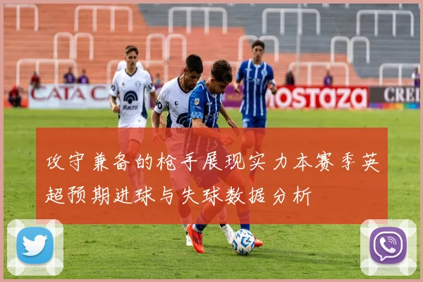 攻守兼备的枪手展现实力本赛季英超预期进球与失球数据分析