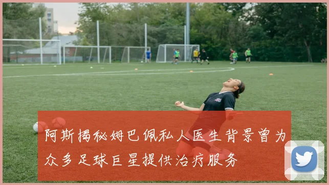 阿斯揭秘姆巴佩私人医生背景曾为众多足球巨星提供治疗服务