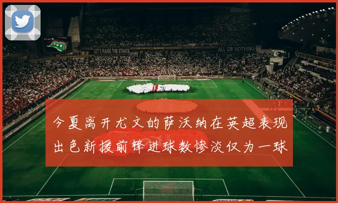 今夏离开尤文的萨沃纳在英超表现出色新援前锋进球数惨淡仅为一球
