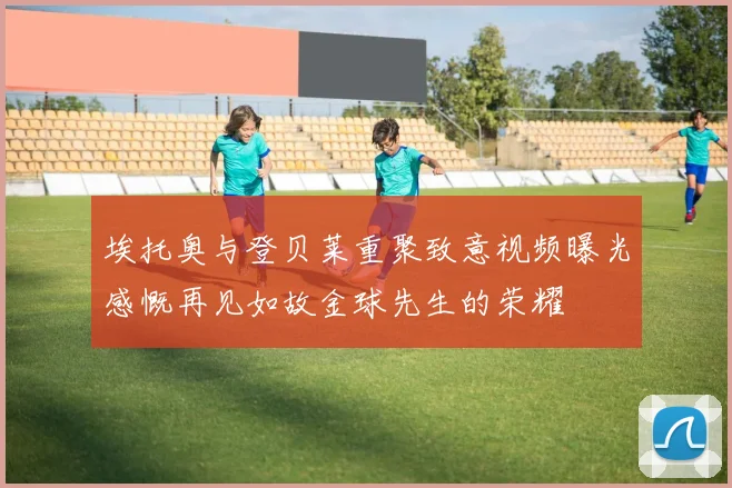 埃托奥与登贝莱重聚致意视频曝光感慨再见如故金球先生的荣耀