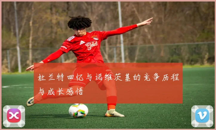 杜兰特回忆与诺维茨基的竞争历程与成长感悟