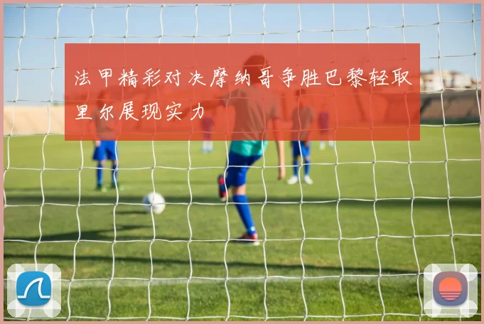 法甲精彩对决摩纳哥争胜巴黎轻取里尔展现实力