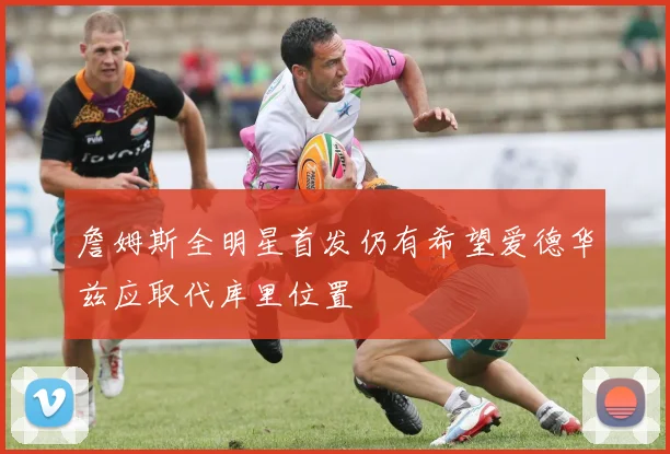 詹姆斯全明星首发仍有希望爱德华兹应取代库里位置