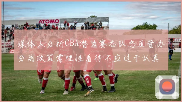 媒体人分析CBA潜力赛各队态度管办分离政策需理性看待不应过于认真