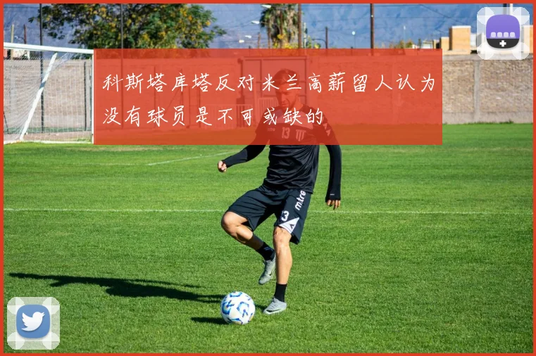 科斯塔库塔反对米兰高薪留人认为没有球员是不可或缺的