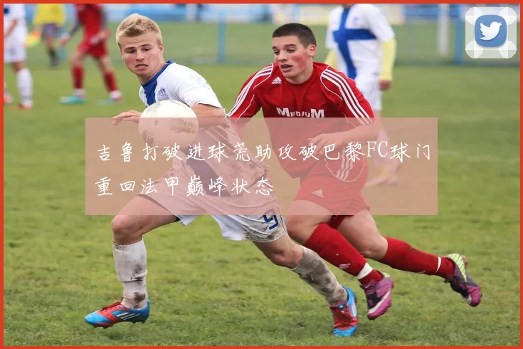 吉鲁打破进球荒助攻破巴黎FC球门重回法甲巅峰状态