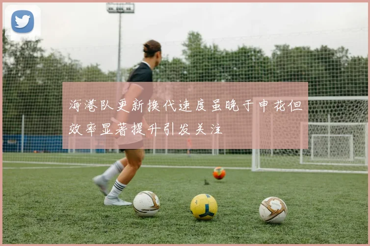 海港队更新换代速度虽晚于申花但效率显著提升引发关注