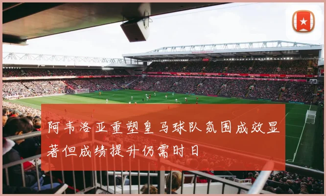 阿韦洛亚重塑皇马球队氛围成效显著但成绩提升仍需时日