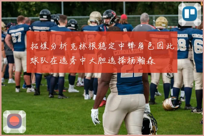 拓媒分析克林根稳定中锋角色因此球队在选秀中大胆选择杨瀚森