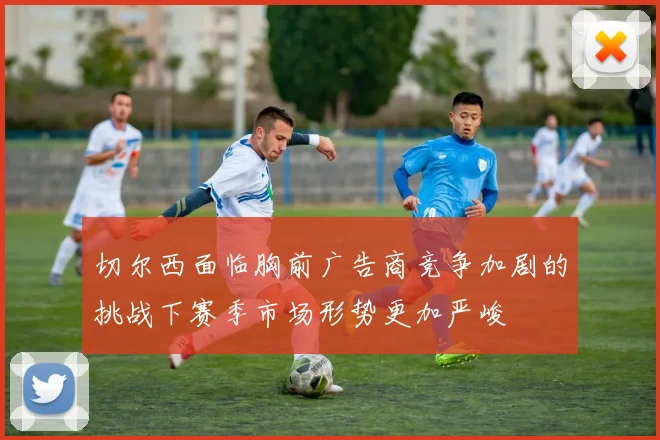 切尔西面临胸前广告商竞争加剧的挑战下赛季市场形势更加严峻