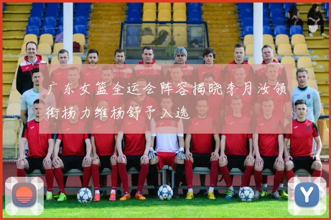 广东女篮全运会阵容揭晓李月汝领衔杨力维杨舒予入选