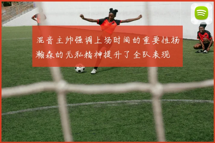 混音主帅强调上场时间的重要性杨瀚森的无私精神提升了全队表现