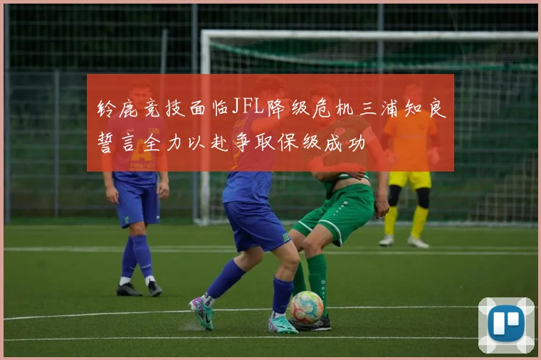 铃鹿竞技面临JFL降级危机三浦知良誓言全力以赴争取保级成功