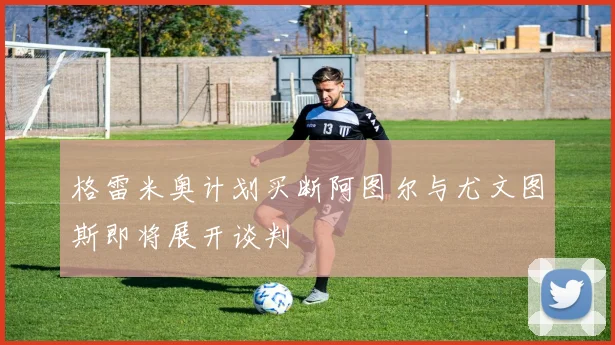 格雷米奥计划买断阿图尔与尤文图斯即将展开谈判