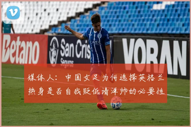 媒体人：中国女足为何选择英格兰热身是否自我贬低请洋帅的必要性何在