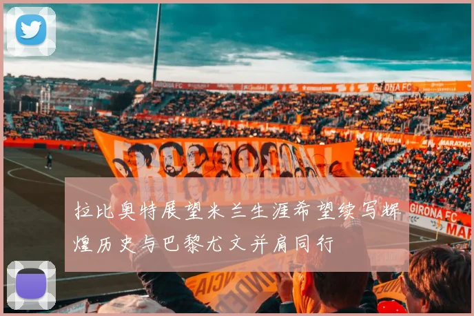 拉比奥特展望米兰生涯希望续写辉煌历史与巴黎尤文并肩同行