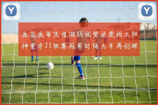 鹿岛鹿角凭借微弱优势逆袭柏太阳神重夺J1联赛冠军时隔九年再创辉煌