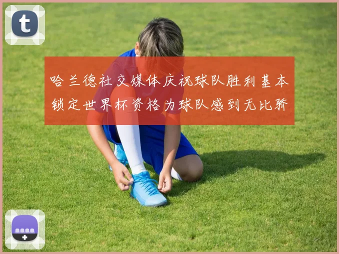 哈兰德社交媒体庆祝球队胜利基本锁定世界杯资格为球队感到无比骄傲