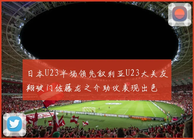 日本U23半场领先叙利亚U23大关友翔破门佐藤龙之介助攻表现出色