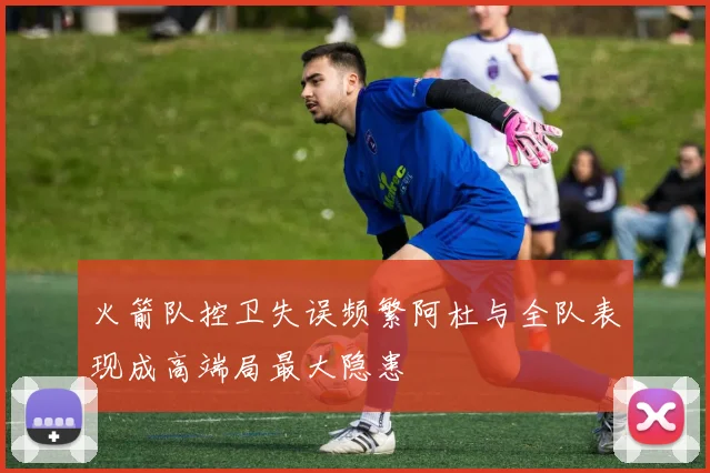 火箭队控卫失误频繁阿杜与全队表现成高端局最大隐患