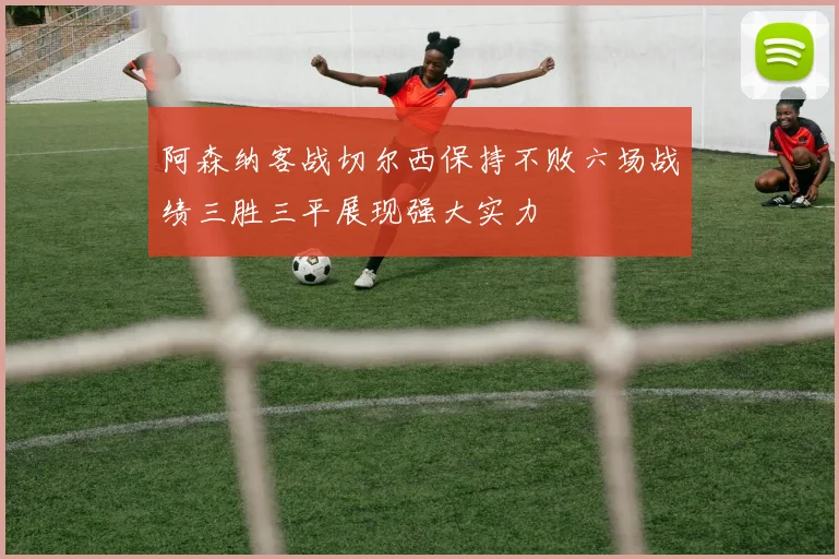 阿森纳客战切尔西保持不败六场战绩三胜三平展现强大实力