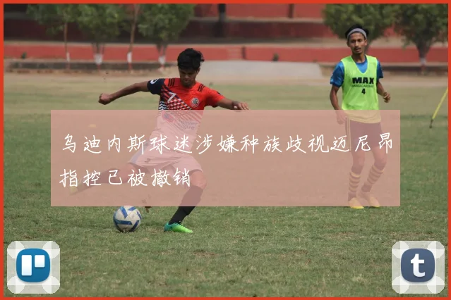 乌迪内斯球迷涉嫌种族歧视迈尼昂指控已被撤销