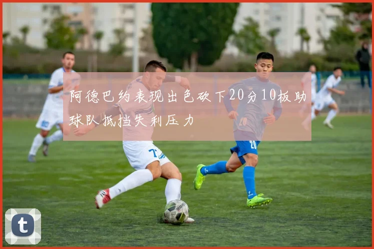阿德巴约表现出色砍下20分10板助球队抵挡失利压力