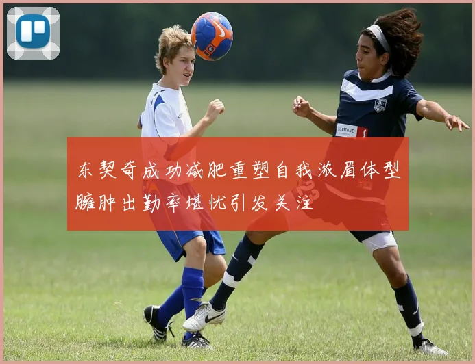 东契奇成功减肥重塑自我浓眉体型臃肿出勤率堪忧引发关注