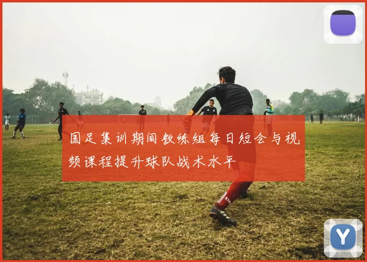 国足集训期间教练组每日短会与视频课程提升球队战术水平